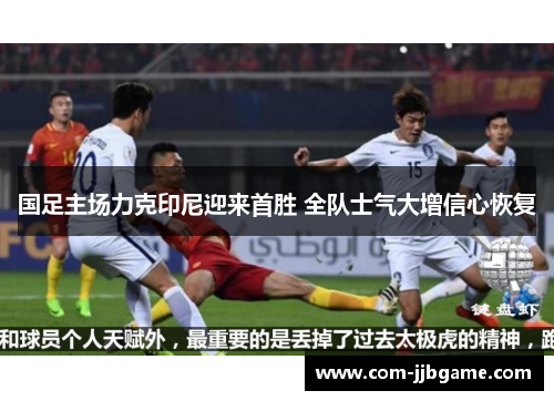 国足主场力克印尼迎来首胜 全队士气大增信心恢复 国足主场力克印尼迎来首胜 全队士气大增信心恢复