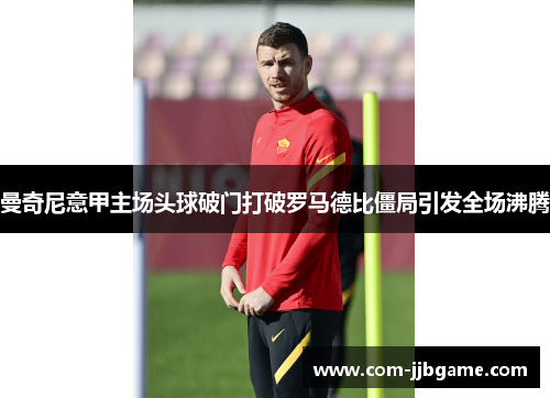 曼奇尼意甲主场头球破门打破罗马德比僵局引发全场沸腾 曼奇尼意甲主场头球破门打破罗马德比僵局引发全场沸腾