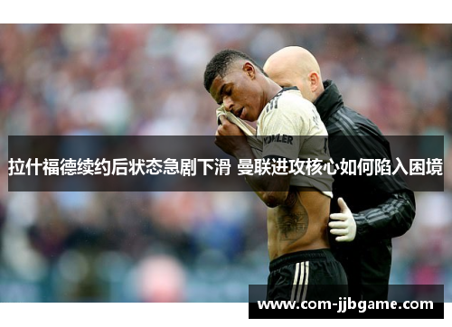 拉什福德续约后状态急剧下滑 曼联进攻核心如何陷入困境 拉什福德续约后状态急剧下滑 曼联进攻核心如何陷入困境