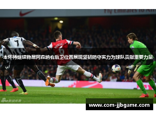 本怀特继续稳居阿森纳右后卫位置展现坚韧防守实力为球队贡献重要力量