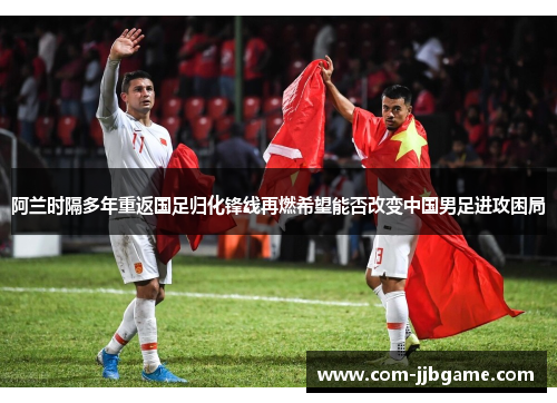 阿兰时隔多年重返国足归化锋线再燃希望能否改变中国男足进攻困局