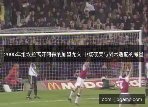 2005年维埃拉离开阿森纳加盟尤文 中场硬度与战术适配的考量 2005年维埃拉离开阿森纳加盟尤文 中场硬度与战术适配的考量